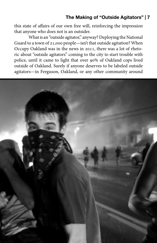 The Making of “Outside Agitators” | 7

this state of affairs of our own free will, reinforcing the impression
that anyone who does not is an outsider.

What isan “outside agitator” anyway? Deploying the National
Guard to a town of 21,000 people—isnt that outside agitation? When

Occupy Oakland was in the news in 2011, there was a lot of rheto-
ric about “outside agitators” coming to the city to start trouble with
police, until it came to light that over 90% of Oakland cops lived
outside of Oakland. Surely if anyone deserves to be labeled outside
agitators—in Ferguson, Oakland, or any other community around

 

 
